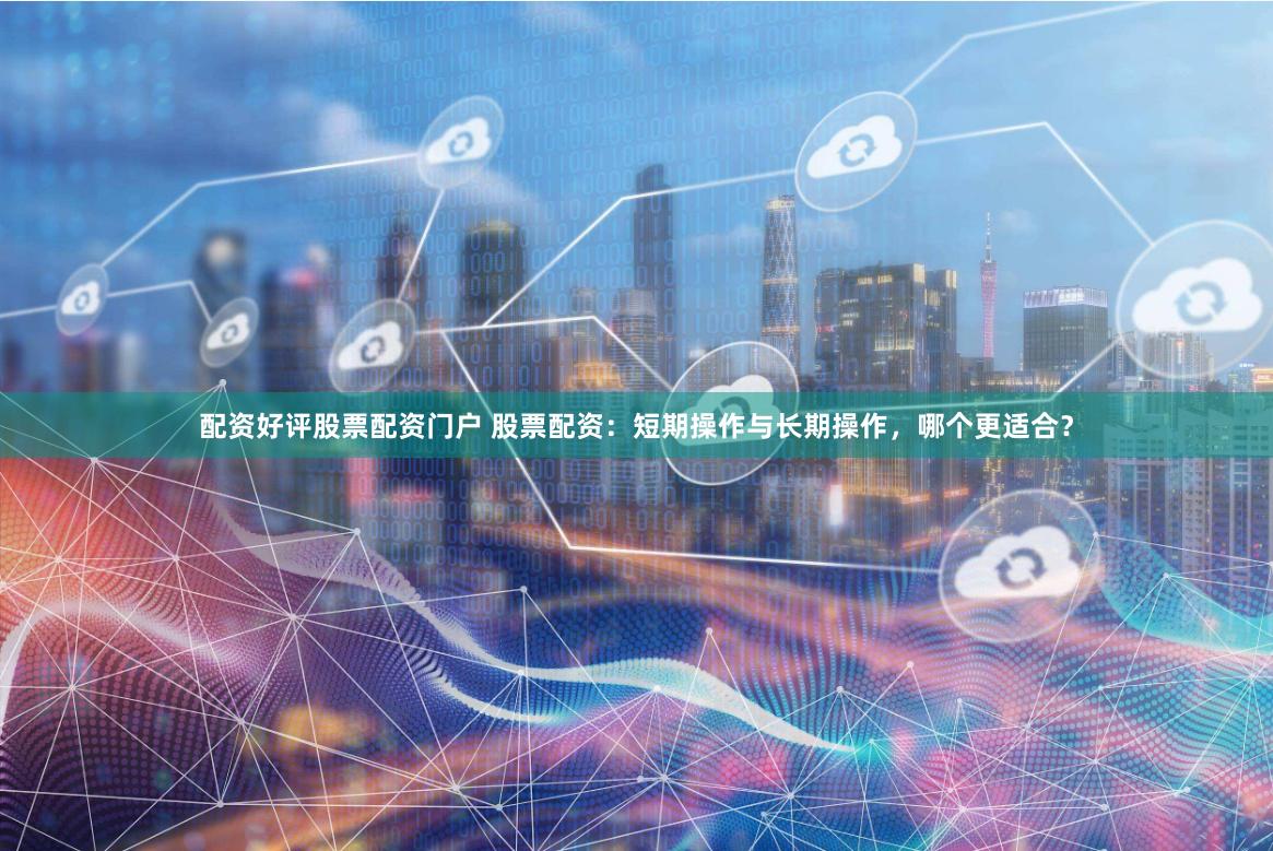 配资好评股票配资门户 股票配资：短期操作与长期操作，哪个更适合？