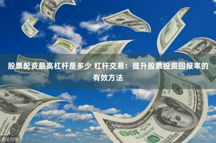 股票配资最高杠杆是多少 杠杆交易：提升股票投资回报率的有效方法