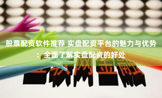 股票配资软件推荐 实盘配资平台的魅力与优势：全面了解实盘配资的好处