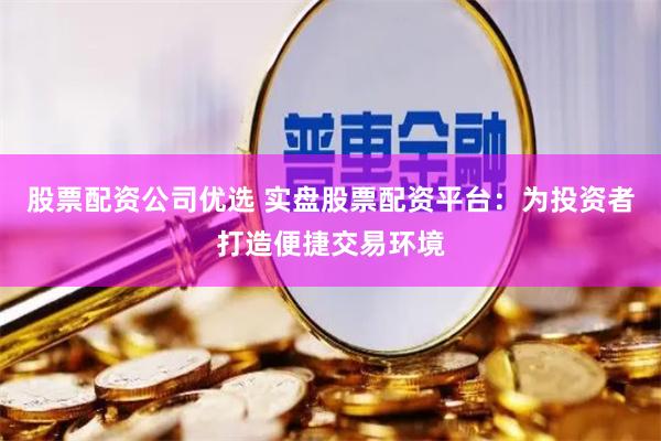 股票配资公司优选 实盘股票配资平台：为投资者打造便捷交易环境
