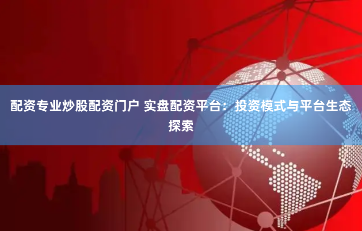 配资专业炒股配资门户 实盘配资平台：投资模式与平台生态探索