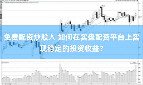 免费配资炒股入 如何在实盘配资平台上实现稳定的投资收益？