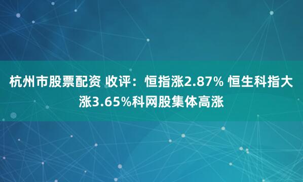杭州市股票配资 收评：恒指涨2.87% 恒生科指大涨3.65%科网股集体高涨