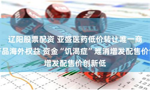 辽阳股票配资 亚盛医药低价转让唯一商业化产品海外权益 资金“饥渴症”难消增发配售价创新低