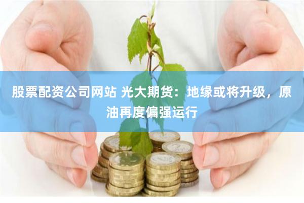股票配资公司网站 光大期货：地缘或将升级，原油再度偏强运行