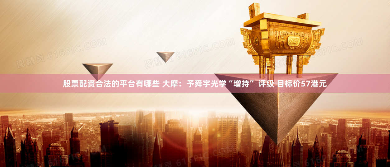股票配资合法的平台有哪些 大摩：予舜宇光学“增持” 评级 目标价57港元