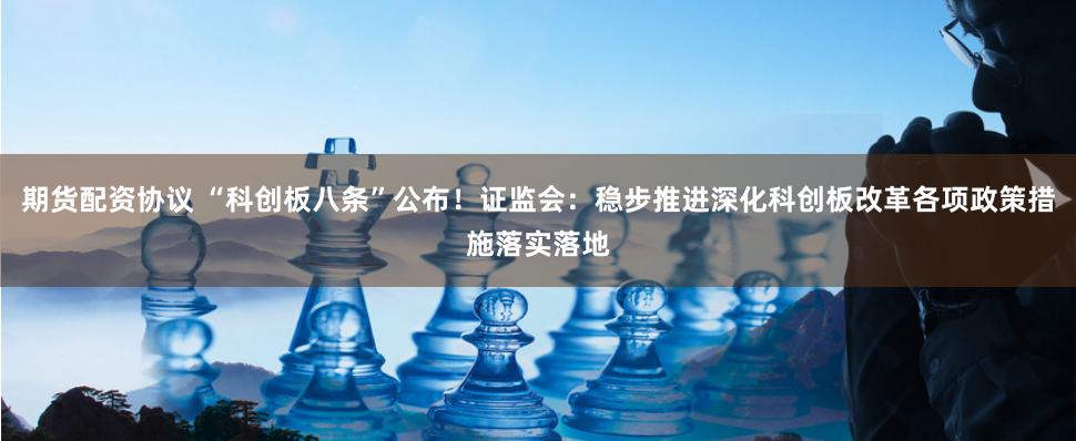 期货配资协议 “科创板八条”公布！证监会：稳步推进深化科创板改革各项政策措施落实落地