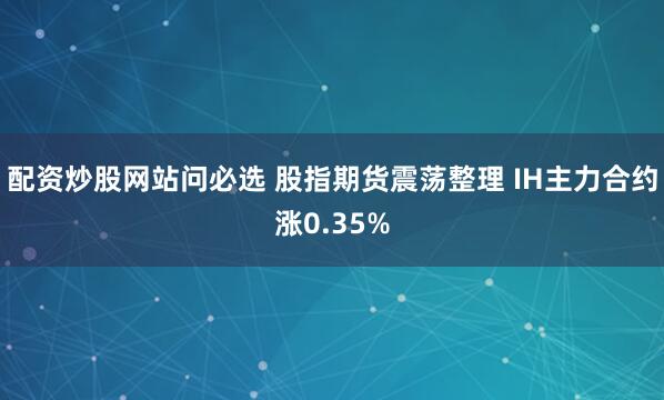 配资炒股网站问必选 股指期货震荡整理 IH主力合约涨0.35%