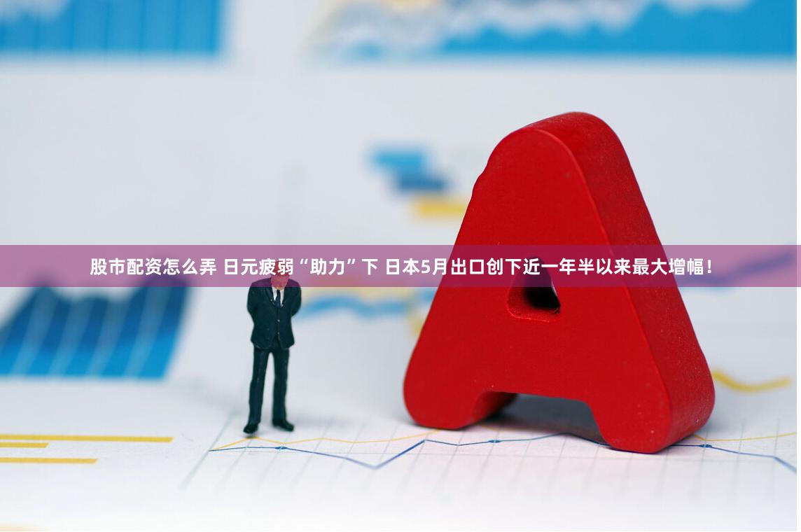 股市配资怎么弄 日元疲弱“助力”下 日本5月出口创下近一年半以来最大增幅！
