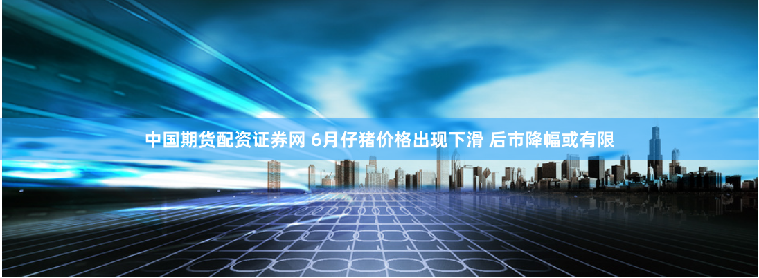 中国期货配资证券网 6月仔猪价格出现下滑 后市降幅或有限
