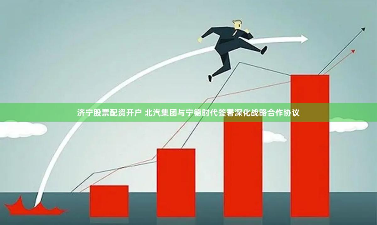 济宁股票配资开户 北汽集团与宁德时代签署深化战略合作协议