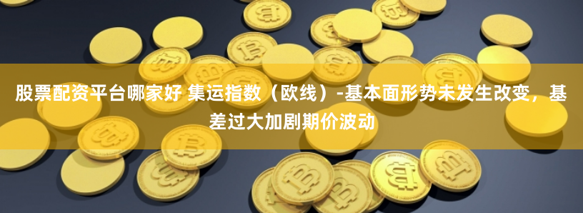 股票配资平台哪家好 集运指数（欧线）-基本面形势未发生改变，基差过大加剧期价波动