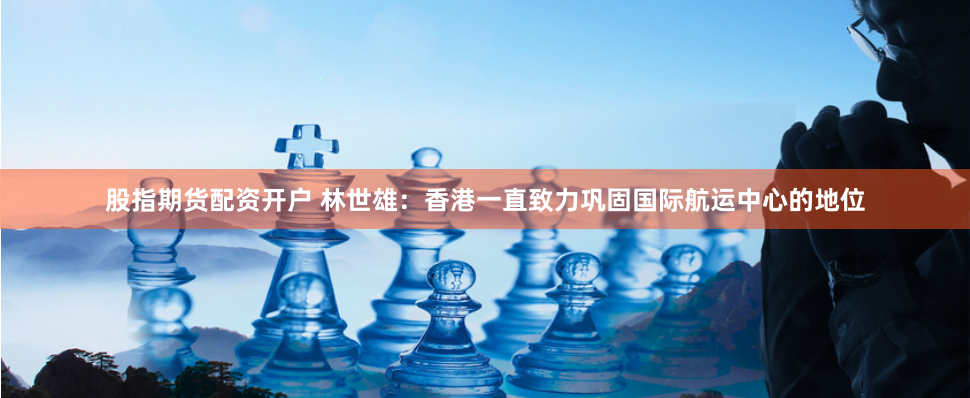 股指期货配资开户 林世雄：香港一直致力巩固国际航运中心的地位