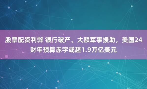股票配资利弊 银行破产、大额军事援助，美国24财年预算赤字或超1.9万亿美元