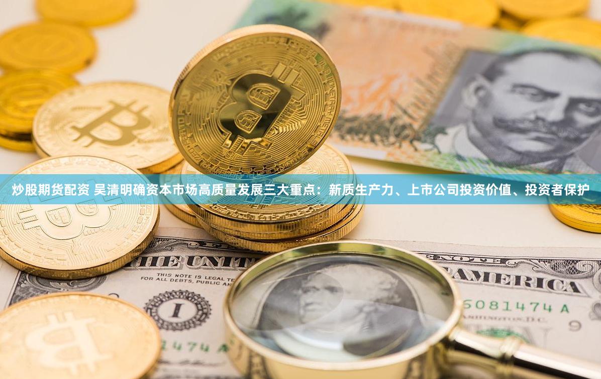 炒股期货配资 吴清明确资本市场高质量发展三大重点：新质生产力、上市公司投资价值、投资者保护