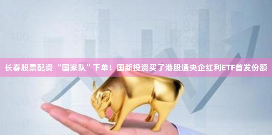 长春股票配资 “国家队”下单！国新投资买了港股通央企红利ETF首发份额