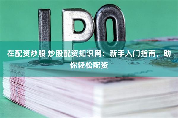 在配资炒股 炒股配资知识网：新手入门指南，助你轻松配资