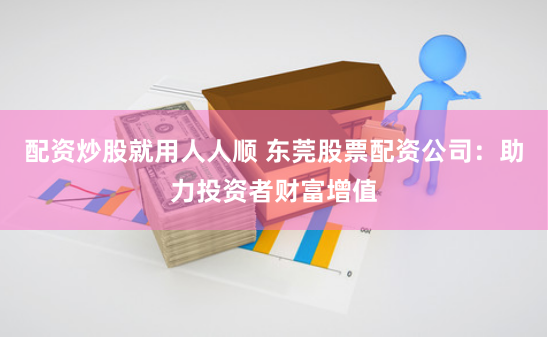 配资炒股就用人人顺 东莞股票配资公司：助力投资者财富增值