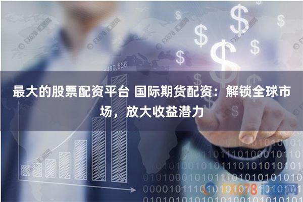 最大的股票配资平台 国际期货配资：解锁全球市场，放大收益潜力