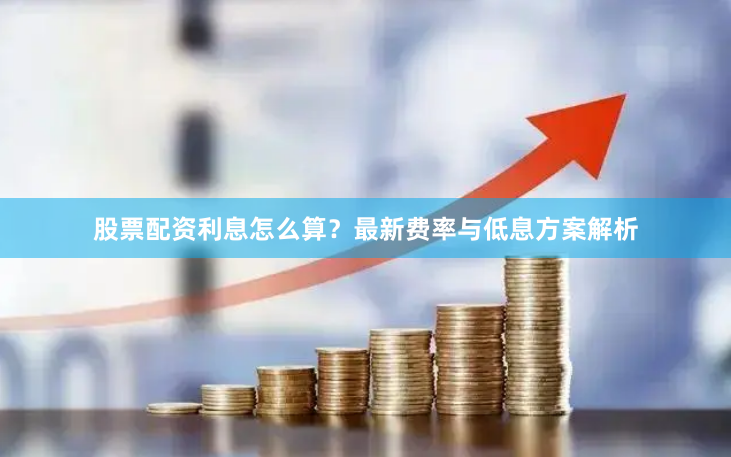 股票配资利息怎么算？最新费率与低息方案解析